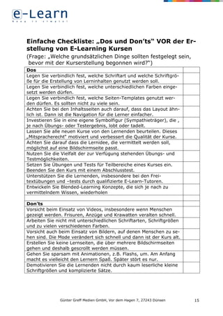 Günter Greff Medien GmbH, Vor dem Hagen 7, 27243 Dünsen 15
Einfache Checkliste: „Dos und Don’ts“ VOR der Er-
stellung von E-Learning Kursen
(Frage: „Welche grundsätzlichen Dinge sollten festgelegt sein,
bevor mit der Kurserstellung begonnen wird?“)
Dos
Legen Sie verbindlich fest, welche Schriftart und welche Schriftgrö-
ße für die Erstellung von Lerninhalten genutzt werden soll.
Legen Sie verbindlich fest, welche unterschiedlichen Farben einge-
setzt werden dürfen.
Legen Sie verbindlich fest, welche Seiten-Templates genutzt wer-
den dürfen. Es sollten nicht zu viele sein.
Achten Sie bei den Inhaltsseiten auch darauf, dass das Layout ähn-
lich ist. Dann ist die Navigation für die Lerner einfacher.
Investieren Sie in eine eigene Symbolfigur (Sympathieträger), die ,
je nach Übungs- oder Testergebnis, lobt oder tadelt.
Lassen Sie alle neuen Kurse von den Lernenden beurteilen. Dieses
„Mitspracherecht“ motiviert und verbessert die Qualität der Kurse.
Achten Sie darauf dass die Lernidee, die vermittelt werden soll,
möglichst auf eine Bildschirmseite passt.
Nutzen Sie die Vielfalt der zur Verfügung stehenden Übungs- und
Testmöglichkeiten.
Setzen Sie Übungen und Tests für Teilbereiche eines Kurses ein.
Beenden Sie den Kurs mit einem Abschlusstest.
Unterstützen Sie die Lernenden, insbesondere bei den Frei-
textübungen und –tests durch qualifizierte E-Learn-Tutoren.
Entwickeln Sie Blended-Learning Konzepte, die sich je nach zu
vermittelndem Wissen, wiederholen
Don’ts
Vorsicht beim Einsatz von Videos, insbesondere wenn Menschen
gezeigt werden. Frisuren, Anzüge und Krawatten veralten schnell.
Arbeiten Sie nicht mit unterschiedlichen Schriftarten, Schriftgrößen
und zu vielen verschiedenen Farben.
Vorsicht auch beim Einsatz von Bildern, auf denen Menschen zu se-
hen sind. Die Mode verändert sich schnell und dann ist der Kurs alt.
Erstellen Sie keine Lernseiten, die über mehrere Bildschirmseiten
gehen und deshalb gescrollt werden müssen.
Gehen Sie sparsam mit Animationen, z.B. Flashs, um. Am Anfang
macht es vielleicht den Lernern Spaß. Später stört es nur.
Demotivieren Sie die Lernenden nicht durch kaum leserliche kleine
Schriftgrößen und komplizierte Sätze.
 