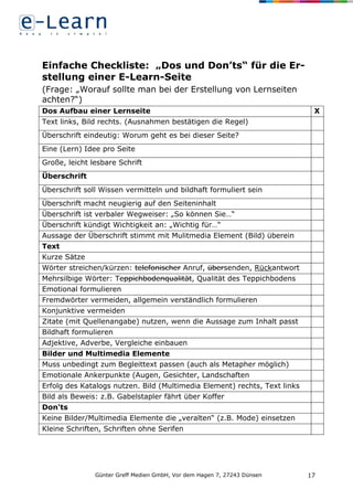 Günter Greff Medien GmbH, Vor dem Hagen 7, 27243 Dünsen 17
Einfache Checkliste: „Dos und Don’ts“ für die Er-
stellung einer E-Learn-Seite
(Frage: „Worauf sollte man bei der Erstellung von Lernseiten
achten?“)
Dos Aufbau einer Lernseite X
Text links, Bild rechts. (Ausnahmen bestätigen die Regel)
Überschrift eindeutig: Worum geht es bei dieser Seite?
Eine (Lern) Idee pro Seite
Große, leicht lesbare Schrift
Überschrift
Überschrift soll Wissen vermitteln und bildhaft formuliert sein
Überschrift macht neugierig auf den Seiteninhalt
Überschrift ist verbaler Wegweiser: „So können Sie…“
Überschrift kündigt Wichtigkeit an: „Wichtig für…“
Aussage der Überschrift stimmt mit Mulitmedia Element (Bild) überein
Text
Kurze Sätze
Wörter streichen/kürzen: telefonischer Anruf, übersenden, Rückantwort
Mehrsilbige Wörter: Teppichbodenqualität, Qualität des Teppichbodens
Emotional formulieren
Fremdwörter vermeiden, allgemein verständlich formulieren
Konjunktive vermeiden
Zitate (mit Quellenangabe) nutzen, wenn die Aussage zum Inhalt passt
Bildhaft formulieren
Adjektive, Adverbe, Vergleiche einbauen
Bilder und Multimedia Elemente
Muss unbedingt zum Begleittext passen (auch als Metapher möglich)
Emotionale Ankerpunkte (Augen, Gesichter, Landschaften
Erfolg des Katalogs nutzen. Bild (Multimedia Element) rechts, Text links
Bild als Beweis: z.B. Gabelstapler fährt über Koffer
Don‘ts
Keine Bilder/Multimedia Elemente die „veralten“ (z.B. Mode) einsetzen
Kleine Schriften, Schriften ohne Serifen
 