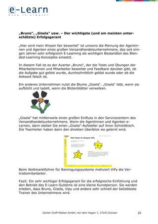 Günter Greff Medien GmbH, Vor dem Hagen 7, 27243 Dünsen 20
„Bruno“, „Gisela“ usw. – Der wichtigste (und am meisten unter-
schätzte) Erfolgsgarant
„Hier wird mein Wissen fair bewertet“ ist unisono die Meinung der Agentin-
nen und Agenten eines großen Versandhandelsunternehmens, das seit eini-
gen Jahren sehr erfolgreich E-Learning als wichtigen Bestandteil des Blen-
ded-Learning Konzeptes einsetzt.
In diesem Fall ist es der Avartar „Bruno“, der die Tests und Übungen der
Mitarbeiterinnen und Mitarbeiter bewertet und Feedback darüber gibt, ob
die Aufgabe gut gelöst wurde, durchschnittlich gelöst wurde oder ob die
Antwort falsch ist.
Ein anderes Unternehmen nutzt die Blume „Gisela“. „Gisela“ lobt, wenn sie
aufblüht und tadelt, wenn die Blütenblätter verwelken.
„Gisela“ hat mittlerweile einen großen Einfluss in den Servicecentern des
Versandhandelsunternehmens. Wenn die Agentinnen und Agenten e-
Lernen, dann stellen Sie einen „Gisela“-Aufsteller auf ihren Schreibtisch.
Die Teamleiter haben dann den direkten Überblick wo gelernt wird.
Beim Weltmarktführer für Reiningungssysteme motiviert ViPy die Ver-
triebsmitarbeiter.
Fazit: Ein sehr wichtiger Erfolgsgarant für die erfolgreiche Einführung und
den Betrieb des E-Learn-Systems ist eine kleine Kunstperson. Sie werden
erleben, dass Bruno, Gisela, Vipy und andere sehr schnell der beliebteste
Trainer des Unternehmens wird.
 