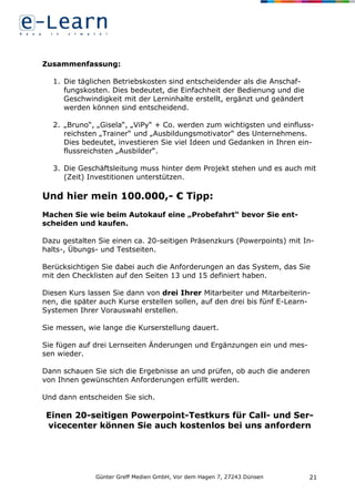 Günter Greff Medien GmbH, Vor dem Hagen 7, 27243 Dünsen 21
Zusammenfassung:
1. Die täglichen Betriebskosten sind entscheidender als die Anschaf-
fungskosten. Dies bedeutet, die Einfachheit der Bedienung und die
Geschwindigkeit mit der Lerninhalte erstellt, ergänzt und geändert
werden können sind entscheidend.
2. „Bruno“, „Gisela“, „ViPy“ + Co. werden zum wichtigsten und einfluss-
reichsten „Trainer“ und „Ausbildungsmotivator“ des Unternehmens.
Dies bedeutet, investieren Sie viel Ideen und Gedanken in Ihren ein-
flussreichsten „Ausbilder“.
3. Die Geschäftsleitung muss hinter dem Projekt stehen und es auch mit
(Zeit) Investitionen unterstützen.
Und hier mein 100.000,- € Tipp:
Machen Sie wie beim Autokauf eine „Probefahrt“ bevor Sie ent-
scheiden und kaufen.
Dazu gestalten Sie einen ca. 20-seitigen Präsenzkurs (Powerpoints) mit In-
halts-, Übungs- und Testseiten.
Berücksichtigen Sie dabei auch die Anforderungen an das System, das Sie
mit den Checklisten auf den Seiten 13 und 15 definiert haben.
Diesen Kurs lassen Sie dann von drei Ihrer Mitarbeiter und Mitarbeiterin-
nen, die später auch Kurse erstellen sollen, auf den drei bis fünf E-Learn-
Systemen Ihrer Vorauswahl erstellen.
Sie messen, wie lange die Kurserstellung dauert.
Sie fügen auf drei Lernseiten Änderungen und Ergänzungen ein und mes-
sen wieder.
Dann schauen Sie sich die Ergebnisse an und prüfen, ob auch die anderen
von Ihnen gewünschten Anforderungen erfüllt werden.
Und dann entscheiden Sie sich.
Einen 20-seitigen Powerpoint-Testkurs für Call- und Ser-
vicecenter können Sie auch kostenlos bei uns anfordern
 