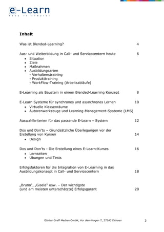 Günter Greff Medien GmbH, Vor dem Hagen 7, 27243 Dünsen 3
Inhalt
Was ist Blended-Learning? 4
Aus- und Weiterbildung in Call- und Servicecentern heute 6
 Situation
 Ziele
 Maßnahmen
 Ausbildungsarten
- Verhaltenstraining
- Produkttraining
- WorkFlow-Training (Arbeitsabläufe)
E-Learning als Baustein in einem Blended-Learning Konzept 8
E-Learn Systeme für synchrones und asynchrones Lernen 10
 Virtuelle Klassenräume
 Autorenwerkzeuge und Learning-Management-Systeme (LMS)
Auswahlkriterien für das passende E-Learn – System 12
Dos und Don‘ts – Grundsätzliche Überlegungen vor der
Erstellung von Kursen 14
 Design
Dos und Don’ts - Die Erstellung eines E-Learn-Kurses 16
 Lernseiten
 Übungen und Tests
Erfolgsfaktoren für die Integration von E-Learning in das
Ausbildungskonzept in Call- und Servicecentern 18
„Bruno“, „Gisela“ usw. – Der wichtigste
(und am meisten unterschätzte) Erfolgsgarant 20
 