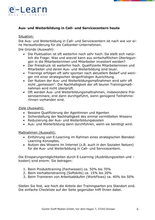 Günter Greff Medien GmbH, Vor dem Hagen 7, 27243 Dünsen 6
Aus- und Weiterbildung in Call- und Servicecentern heute
Situation:
Die Aus- und Weiterbildung in Call- und Servicecentern ist nach wie vor ei-
ne Herausforderung für die Callcenter-Unternehmen.
Die Gründe (Auswahl):
 Die Fluktuation ist oft weiterhin noch sehr hoch. Da stellt sich natür-
lich die Frage: Was und wieviel kann aus wirtschaftlichen Überlegun-
gen in die Mitarbeiterinnen und Mitarbeiter investiert werden?
 Der Preisdruck ist weiterhin hoch. Qualifizierte Mitarbeiterinnen und
Mitarbeiter und deren Aus- und Weiterbildung sind teuer.
 Trainings erfolgen oft sehr spontan nach aktuellem Bedarf und weni-
ger mit einer strategischen längerfristigen Ausrichtung.
 Der Nutzen der Aus- und Weiterbildungsmaßnahmen wird sehr oft
nicht „gemessen“. Die Nachhaltigkeit der oft teuren Trainingsmaß-
nahmen wird nicht überprüft.
 Oft werden Aus- und Weiterbildungsmaßnahmen, insbesondere Prä-
senzseminare, erst dann durchgeführt, wenn genügend Teilnehme-
rInnen vorhanden sind.
Ziele (Auswahl):
 Bessere Qualifizierung der Agentinnen und Agenten
 Sicherstellung der Nachhaltigkeit des einmal vermittelten Wissens
 Reduzierung der Aus- und Weiterbildungskosten
 Aus- und Weiterbildung dann durchführen, wenn sie benötigt wird.
Maßnahmen (Auswahl):
 Einführung von E-Learning im Rahmen eines strategischen Blended-
Learning Konzeptes.
 Nutzen des Wissens im Internet (z.B. auch in den Sozialen Netzen)
für die Aus- und Weiterbildung in Call- und Servicecentern.
Die Einsparungsmöglichkeiten durch E-Learning (Ausbildungszeiten und –
kosten) sind enorm. Sie betragen:
1. Beim Produkttraining (Fachwissen) ca. 50% bis 70%
2. Beim Verhaltenstraining (Softskills) ca. 15% bis 20%
3. Beim Trainieren von Arbeitsabläufen (WorkFlows) ca. 40% bis 50%
Stellen Sie fest, wie hoch die Anteile der Trainingsarten pro Standort sind.
Die einfache Checkliste auf der Seite gegenüber hilft Ihnen dabei.
 