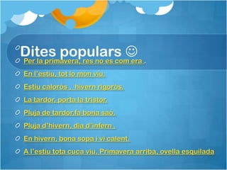 Dites populars  .
 .
Per la primavera, res no es com era
 En l’estiu, tot lo món viu.
 Estiu calorós , hivern rigorós.
 La tardor, porta la tristor.
 Pluja de tardor,fa bona saó.
 Pluja d’hivern, dia d’infern .
 En hivern, bona sopa i vi calent.
 A l’estiu tota cuca viu. Primavera arriba, ovella esquilada
 
