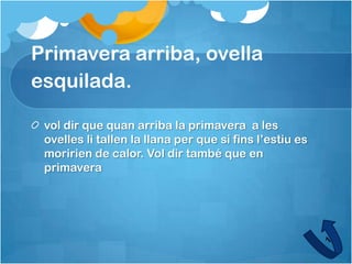 Primavera arriba, ovella
esquilada.

 vol dir que quan arriba la primavera a les
 ovelles li tallen la llana per que si fins l’estiu es
 moririen de calor. Vol dir també que en
 primavera
 