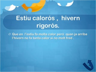 Estiu calorós , hivern
         rigorós.
Que en l’estiu fa molta calor però quan ja arriba
l’hivern no fa tanta calor si no molt fred .
 