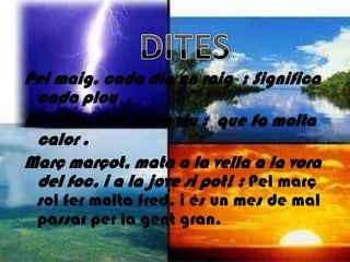 Pel maig, cada dia un raig : Significa
  cada plou .
A l'estiu, tota cuca viu : que fa molta
  calor .
Març marçot, mata a la vella a la vora
  del foc, i a la jove si pot! : Pel març
 sol fer molta fred, i és un mes de mal
 passar per la gent gran.
 