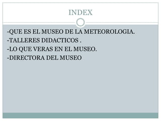 INDEX

-QUE ES EL MUSEO DE LA METEOROLOGIA.
-TALLERES DIDACTICOS .
-LO QUE VERAS EN EL MUSEO.
-DIRECTORA DEL MUSEO
 