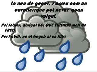 La neu de gener, s'asseu com un
      cavaller:que pot nevar quan
                 vulgui.
Pel febrer, abrigat bé: QUE TINDRAS molt de
 FRED
Per l'abril, no et treguis ni un fills:
 