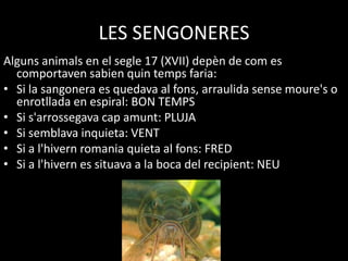 LES SENGONERES
Alguns animals en el segle 17 (XVII) depèn de com es
  comportaven sabien quin temps faria:
• Si la sangonera es quedava al fons, arraulida sense moure's o
  enrotllada en espiral: BON TEMPS
• Si s'arrossegava cap amunt: PLUJA
• Si semblava inquieta: VENT
• Si a l'hivern romania quieta al fons: FRED
• Si a l'hivern es situava a la boca del recipient: NEU
 