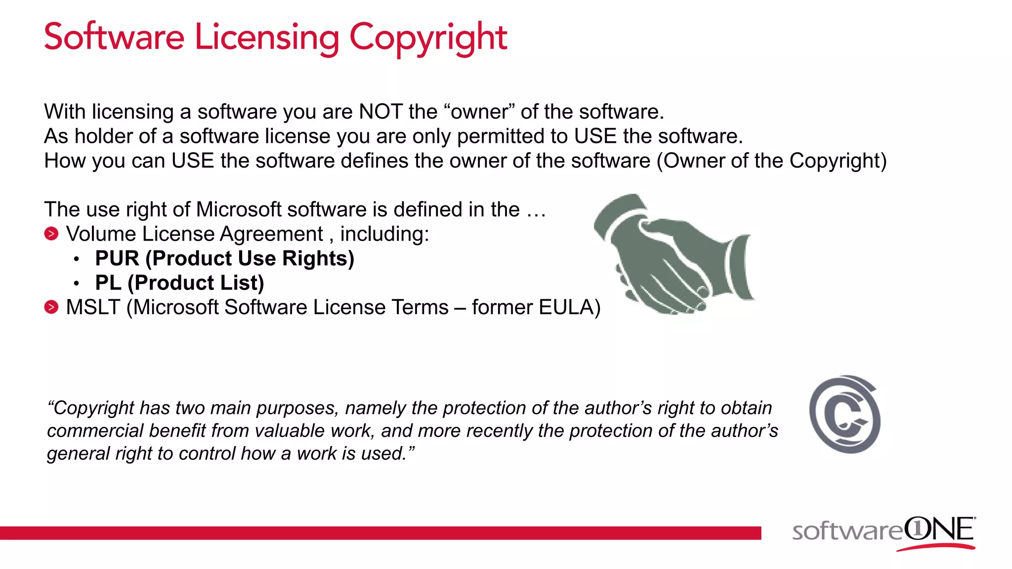 With licensing a software you are NOT the “owner” of the software.
As holder of a software license you are only permitted to USE the software.
How you can USE the software defines the owner of the software (Owner of the Copyright)
The use right of Microsoft software is defined in the …
Volume License Agreement , including:
• PUR (Product Use Rights)
• PL (Product List)
MSLT (Microsoft Software License Terms – former EULA)
“Copyright has two main purposes, namely the protection of the author’s right to obtain
commercial benefit from valuable work, and more recently the protection of the author’s
general right to control how a work is used.”
 