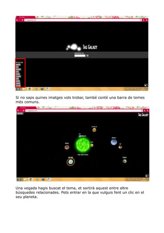 Si no saps quines imatges vols trobar, també conté una barra de temes
més comuns.




Una vegada hagis buscat el tema, et sortirà aquest entre altre
búsquedes relacionades. Pots entrar en la que vulguis fent un clic en el
seu planeta.
 