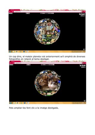 Un cop dins, el mateix planeta vist anteriorment se't omplirà de diverses
fotografies en relació al tema desitgat.




Pots ampliar-les fent clic a la imatge desitgada.
 