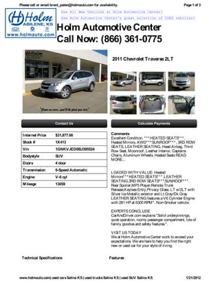 Please call or email brent_palen@holmauto.com for availability.                                        Page 1 of 3
                          See All New Vehicles at Holm Automotive Center!
                          See Holm Automotive Center's great selection of USED vehicles!


                       Holm Automotive Center
                       Call Now: (866) 361-0775
                                                           2011 Chevrolet Traverse 2LT




  I nternet Price     $31,877.00                          Comments
                                                          Excellent Condition. * * * HEATED SEATS* * * ,
  Stock #             1X413                               Heated Mirrors, AWD* * * SUNROOF* * * , 3RD ROW
                                                          SEATS, LEATHER SEATING, Head Airbag, Third
  Vin                 1GNKVJED0BJ395524                   Row Seat, Moonroof, Leather Interior, Captains
  Bodystyle           SUV                                 Chairs, Aluminum Wheels, Heated Seats READ
                                                          MORE...
  Doors               4 door
  Transmission        6-Speed Automatic
                                                          LOADED WITH VALUE: Heated
  Engine              V-6 cyl                             Mirrors* * * HEATED SEATS* * * ,LEATHER
                                                          SEATING,3RD ROW SEATS* * * SUNROOF* * * .
  M ileage            13059                               Rear Spoiler,MP3 Player,Remote Trunk
                                                          Release,Keyless Entry,Privacy Glass. LT w/2LT with
                                                          Silver Ice Metallic exterior and Lt Gray/Dk Gray
                                                          LEATHER SEATING features a V6 Cylinder Engine
                                                          with 281 HP at 6300 RPM* . Non-Smoker vehicle.

                                                          EXPERTS CONCLUDE
                                                          CarAndDriver.com explains "Solid underpinnings,
                                                          quiet operation, roomy passenger compartment, lots of
                                                          family goodies and safety features.".

                                                          VISIT US TODAY
                                                          We at Holm Automotive Center work to exceed your
                                                          expectations. We are here to help you find the right
                                                          new or used car for your style of living.


 Technical Specifications                                Features




www.holmauto.com| used cars Salina KS | used trucks Salina KS | used SUV Salina KS                       1/21/2012
 