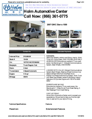Please call or email brent_palen@holmauto.com for availability.                                            Page 1 of 2
                          See All New Vehicles at Holm Automotive Center!
                          See Holm Automotive Center's great selection of USED vehicles!


                       Holm Automotive Center
                       Call Now: (866) 361-0775
                                                           2007 GM C Sierra 1500




  I nternet Price      $15,000.00                         Comments
                                                          Steel Gray Metallic exterior and Ebony interior, Work
  Stock #              1X434                              Truck trim. Extra Clean, CAN YOU BELIEVE ONLY
                                                          45,000 MILES? Edmunds.com explains "If you want
  Vin                  1GTEC14C37Z592202                  power, the Sierra's got it.", Onboard Communications
  Bodystyle            Truck Regular Cab                  System, Steel Wheels. AND MORE!

  Doors                2 door
  Transmission         4-Speed Automatic                  LOADED WITH VALUE: Onboard Communications
                                                          System,Steel Wheels. Steering Wheel Controls,Vinyl
  Engine               V-8 cyl                            Seats,4-Wheel ABS,Front Disc/Rear Drum
                                                          Brakes,Tire Pressure Monitoring System. Work Truck
  M ileage             45410                              with Steel Gray Metallic exterior and Ebony interior
                                                          features a V6 Cylinder Engine with 195 HP at 4600
                                                          RPM* .

                                                          EXPERTS ARE SAYING
                                                          Edmunds.com explains "If you want power, the
                                                          Sierra's got it.". 5 Star Driver Front Crash Rating. 5
                                                          Star Passenger Front Crash Rating.

                                                          VISIT US TODAY
                                                          We at Holm Automotive Center work to exceed your
                                                          expectations. We are here to help you find the right
                                                          new or used car for your style of living.


 Technical Specifications                                Features


  Powertrain                                             Entertainment Features


www.holmauto.com| used cars Salina KS | used trucks Salina KS | used SUV Salina KS                          1/21/2012
 