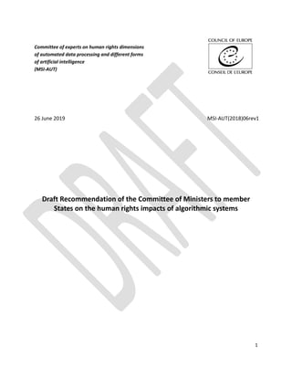 1
Committee of experts on human rights dimensions
of automated data processing and different forms
of artificial intelligence
(MSI-AUT)
26 June 2019 MSI-AUT(2018)06rev1
Draft Recommendation of the Committee of Ministers to member
States on the human rights impacts of algorithmic systems
 