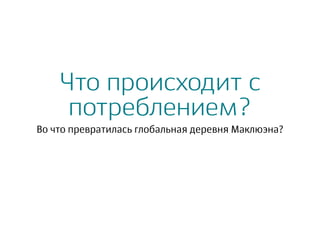 Что происходит с
потреблением?
Во что превратилась глобальная деревня Маклюэна?
 