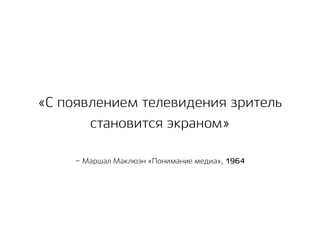 – Маршал Маклюэн «Понимание медиа», 1964
«С появлением телевидения зритель
становится экраном»
 