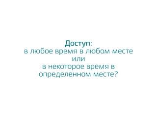 Доступ:
в любое время в любом месте
или
в некоторое время в
определенном месте?
 
