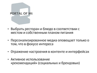 • Выбрать ресторан и блюдо в соответствии с
местом и собственным планом питания
• Персонализированное медиа оповещает только о
том, что в фокусе интереса
• Отражение настроения в контенте и интерфейсах
• Активное использование
«рекомендаций» (социальных и брендовых)
 