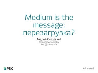 Medium is the
message:
перезагрузка?
Андрей Сикорский
fb: andrew.sikorskiy
tw: @atermath
#dnmconf
 