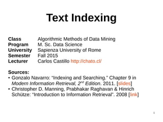 1
Text Indexing
Class Algorithmic Methods of Data Mining
Program M. Sc. Data Science
University Sapienza University of Rome
Semester Fall 2015
Lecturer Carlos Castillo http://chato.cl/
Sources:
● Gonzalo Navarro: “Indexing and Searching.” Chapter 9 in
Modern Information Retrieval, 2nd
Edition. 2011. [slides]
● Christopher D. Manning, Prabhakar Raghavan & Hinrich
Schütze: “Introduction to Information Retrieval”. 2008 [link]
 