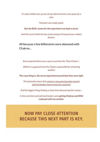 All because a few billionaires were obsessed with
Chakras…
It’s when NASA sent up one of two identical twins into space for a
year.
That part was made public.
But the REAL reason for the experiment was kept a secret.
And this secret holds the key to becoming rich beyond your wildest
dreams.
And suspected there was a way to activate the “Root Chakra”...
(Which is supposed to be the Chakra responsible for attracting
wealth.)
The crazy thing is, the secret experiment proved that they were right.
This basically means that science is now proving what ancient
spiritual leaders have known for centuries!
And the biggest thing holding us back from discovering this sooner…
Is that scientists and spiritual leaders were getting Chakras and DNA
confused with one another.
NOW PAY CLOSE ATTENTION
BECAUSE THIS NEXT PART IS KEY.
 