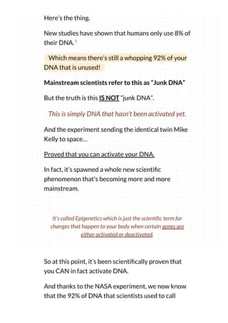 Here’s the thing.
New studies have shown that humans only use 8% of
their DNA.
Which means there’s still a whopping 92% of your
DNA that is unused!
Mainstream scientists refer to this as “Junk DNA”
But the truth is this IS NOT “junk DNA”.
This is simply DNA that hasn't been activated yet.
And the experiment sending the identical twin Mike
Kelly to space…
Proved that you can activate your DNA.
In fact, it’s spawned a whole new scienti c
phenomenon that’s becoming more and more
mainstream.
1
It’s called Epigenetics which is just the scienti c term for
changes that happen to your body when certain genes are
either activated or deactivated.
So at this point, it’s been scienti cally proven that
you CAN in fact activate DNA.
And thanks to the NASA experiment, we now know
that the 92% of DNA that scientists used to call
 