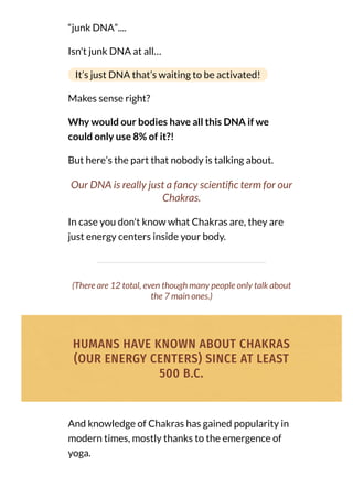 “junk DNA”....
Isn't junk DNA at all…
It’s just DNA that’s waiting to be activated!
Makes sense right?
Why would our bodies have all this DNA if we
could only use 8% of it?!
But here’s the part that nobody is talking about.
Our DNA is really just a fancy scienti c term for our
Chakras.
In case you don't know what Chakras are, they are
just energy centers inside your body.
(There are 12 total, even though many people only talk about
the 7 main ones.)
HUMANS HAVE KNOWN ABOUT CHAKRAS
(OUR ENERGY CENTERS) SINCE AT LEAST
500 B.C.
And knowledge of Chakras has gained popularity in
modern times, mostly thanks to the emergence of
yoga.
 