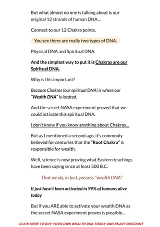 But what almost no one is talking about is our
original 12 strands of human DNA…
Connect to our 12 Chakra points.
You see there are really two types of DNA.
Physical DNA and Spiritual DNA.
And the simplest way to put it is Chakras are our
Spiritual DNA.
Why is this important?
Because Chakras (our spiritual DNA) is where our
“Wealth DNA” is located.
And the secret NASA experiment proved that we
could activate this spiritual DNA.
I don't know if you know anything about Chakras…
But as I mentioned a second ago, it’s commonly
believed for centuries that the “Root Chakra” is
responsible for wealth.
Well, science is now proving what Eastern teachings
have been saying since at least 500 B.C.
That we do, in fact, possess “wealth DNA”.
It just hasn't been activated in 99% of humans alive
today
But if you ARE able to activate your wealth DNA as
the secret NASA experiment proves is possible…
CLICK HERE TO BUY YOUR OWN WEALTH DNA TODAY AND ENJOY DISCOUNT
 