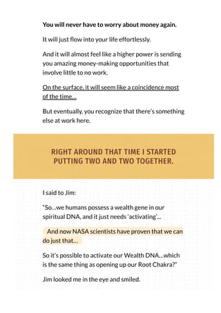 You will never have to worry about money again.
It will just ow into your life effortlessly.
And it will almost feel like a higher power is sending
you amazing money-making opportunities that
involve little to no work.
On the surface, it will seem like a coincidence most
of the time…
But eventually, you recognize that there’s something
else at work here.
RIGHT AROUND THAT TIME I STARTED
PUTTING TWO AND TWO TOGETHER.
I said to Jim:
“So…we humans possess a wealth gene in our
spiritual DNA, and it just needs ‘activating’...
And now NASA scientists have proven that we can
do just that…
So it’s possible to activate our Wealth DNA…which
is the same thing as opening up our Root Chakra?”
Jim looked me in the eye and smiled.
 