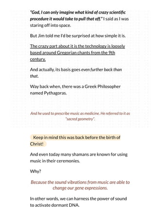 “God, I can only imagine what kind of crazy scienti c
procedure it would take to pull that off.” I said as I was
staring off into space.
But Jim told me I'd be surprised at how simple it is.
The crazy part about it is the technology is loosely
based around Gregorian chants from the 9th
century.
And actually, its basis goes even further back than
that.
Way back when, there was a Greek Philosopher
named Pythagoras.
And he used to prescribe music as medicine. He referred to it as
“sacred geometry”.
Keep in mind this was back before the birth of
Christ!
And even today many shamans are known for using
music in their ceremonies.
Why?
Because the sound vibrations from music are able to
change our gene expressions.
In other words, we can harness the power of sound
to activate dormant DNA.
 
