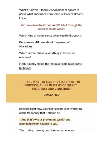What's funny is it took NASA billions of dollars to
prove what ancient eastern spiritual leaders already
knew.
That we can activate our Wealth DNA through the
power of sound waves.
Which kind of makes sense when you think about it.
Because we all know about the power of
vibrations.
Which is what shapes everything in the entire
universe!
Heck, it really makes the famous Nikola Tesla quote
hit home:
"IF YOU WANT TO FIND THE SECRETS OF THE
UNIVERSE, THINK IN TERMS OF ENERGY,
FREQUENCY AND VIBRATION."
– NIKOLA TESLA
Because right now, your root chakra is not vibrating
at the frequency that it should be.
And that’s what’s preventing wealth and
abundance from owing to you.
The truth is, the way our chakras (our energy
 