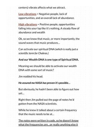 centers) vibrate affects what we attract.
Low vibrations = Negative people, lack of
opportunities, and an overall lack of abundance.
High vibrations = Positive people, opportunities
falling into your lap like it’s nothing, A steady ow of
abundance and wealth
Ok, so we know that music, or more importantly, the
sound waves that music produces…
Can activate our spiritual DNA (which is really just a
scienti c term for Chakras.)
And our Wealth DNA is one type of Spiritual DNA.
Meaning we should be able to activate our wealth
DNA with some sort of music?
Jim nodded his head.
He assured me NASA has proven it’s possible…
But obviously, he hadn't been able to gure out how
yet…
Right then Jim pulled out the page of notes he’d
gotten from the NASA scientists.
While he knew it talked about a certain frequency
that the music needs to be at…
The notes were written in code, so he doesn't know
what the frequencies are…or really anything else it
 