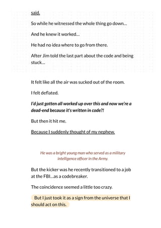 said.
So while he witnessed the whole thing go down…
And he knew it worked…
He had no idea where to go from there.
After Jim told the last part about the code and being
stuck…
It felt like all the air was sucked out of the room.
I felt de ated.
I’d just gotten all worked up over this and now we’re a
dead-end because it's written in code?!
But then it hit me.
Because I suddenly thought of my nephew.
But the kicker was he recently transitioned to a job
at the FBI…as a codebreaker.
The coincidence seemed a little too crazy.
But I just took it as a sign from the universe that I
should act on this.
He was a bright young man who served as a military
intelligence of cer in the Army.
 
