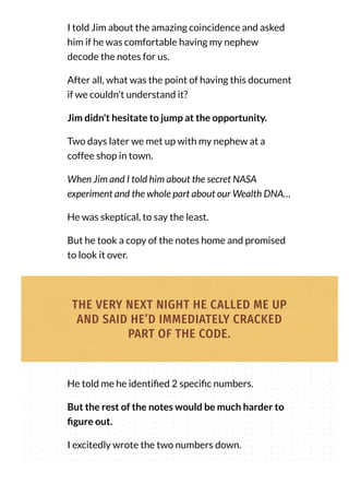 I told Jim about the amazing coincidence and asked
him if he was comfortable having my nephew
decode the notes for us.
After all, what was the point of having this document
if we couldn't understand it?
Jim didn't hesitate to jump at the opportunity.
Two days later we met up with my nephew at a
coffee shop in town.
When Jim and I told him about the secret NASA
experiment and the whole part about our Wealth DNA…
He was skeptical, to say the least.
But he took a copy of the notes home and promised
to look it over.
THE VERY NEXT NIGHT HE CALLED ME UP
AND SAID HE’D IMMEDIATELY CRACKED
PART OF THE CODE.
He told me he identi ed 2 speci c numbers.
But the rest of the notes would be much harder to
gure out.
I excitedly wrote the two numbers down.
 