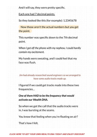 And I will say, they were pretty speci c.
Each one had 7 decimal points.
So they looked like this (for example): 1.2345678
Now those aren't the actual numbers but you get
the point.
This number was speci c down to the 7th decimal
point.
When I got off the phone with my nephew, I could hardly
contain my excitement.
My hands were sweating, and I could feel that my
face was ush.
I gured if we could get tracks made into these two
frequencies…
One of them HAD to be the frequency that would
activate our Wealth DNA.
So when we got the call that the audio tracks were
in, I was bursting at the seams.
You know that feeling when you're oating on air?
That’s how I felt.
Jim had already researched sound engineers so we arranged to
have some audio tracks made up.
CLICK HERE TO GET YOUR OWN WEALTH DNA TODAY AND ENJOY DISCOUNT
 