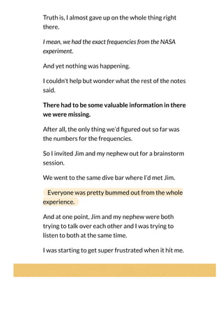 Truth is, I almost gave up on the whole thing right
there.
I mean, we had the exact frequencies from the NASA
experiment.
And yet nothing was happening.
I couldn't help but wonder what the rest of the notes
said.
There had to be some valuable information in there
we were missing.
After all, the only thing we’d gured out so far was
the numbers for the frequencies.
So I invited Jim and my nephew out for a brainstorm
session.
We went to the same dive bar where I’d met Jim.
Everyone was pretty bummed out from the whole
experience.
And at one point, Jim and my nephew were both
trying to talk over each other and I was trying to
listen to both at the same time.
I was starting to get super frustrated when it hit me.
 