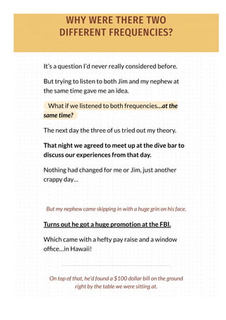 WHY WERE THERE TWO
DIFFERENT FREQUENCIES?
It’s a question I’d never really considered before.
But trying to listen to both Jim and my nephew at
the same time gave me an idea.
What if we listened to both frequencies…at the
same time?
The next day the three of us tried out my theory.
That night we agreed to meet up at the dive bar to
discuss our experiences from that day.
Nothing had changed for me or Jim, just another
crappy day…
Turns out he got a huge promotion at the FBI.
Which came with a hefty pay raise and a window
of ce…in Hawaii!
But my nephew came skipping in with a huge grin on his face.
On top of that, he’d found a $100 dollar bill on the ground
right by the table we were sitting at.
 