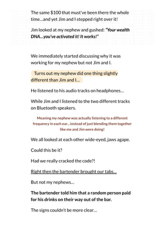The same $100 that must've been there the whole
time…and yet Jim and I stepped right over it!
Jim looked at my nephew and gushed: “Your wealth
DNA…you’ve activated it! It works!”
We immediately started discussing why it was
working for my nephew but not Jim and I.
Turns out my nephew did one thing slightly
different than Jim and I…
He listened to his audio tracks on headphones…
While Jim and I listened to the two different tracks
on Bluetooth speakers.
Meaning my nephew was actually listening to a different
frequency in each ear…instead of just blending them together
like me and Jim were doing!
We all looked at each other wide-eyed, jaws agape.
Could this be it?
Had we really cracked the code?!
Right then the bartender brought our tabs…
But not my nephews…
The bartender told him that a random person paid
for his drinks on their way out of the bar.
The signs couldn't be more clear…
 