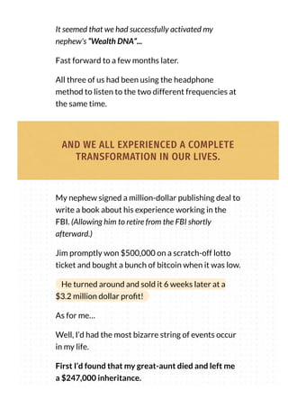 It seemed that we had successfully activated my
nephew's “Wealth DNA”...
Fast forward to a few months later.
All three of us had been using the headphone
method to listen to the two different frequencies at
the same time.
AND WE ALL EXPERIENCED A COMPLETE
TRANSFORMATION IN OUR LIVES.
My nephew signed a million-dollar publishing deal to
write a book about his experience working in the
FBI. (Allowing him to retire from the FBI shortly
afterward.)
Jim promptly won $500,000 on a scratch-off lotto
ticket and bought a bunch of bitcoin when it was low.
He turned around and sold it 6 weeks later at a
$3.2 million dollar pro t!
As for me…
Well, I’d had the most bizarre string of events occur
in my life.
First I’d found that my great-aunt died and left me
a $247,000 inheritance.
 