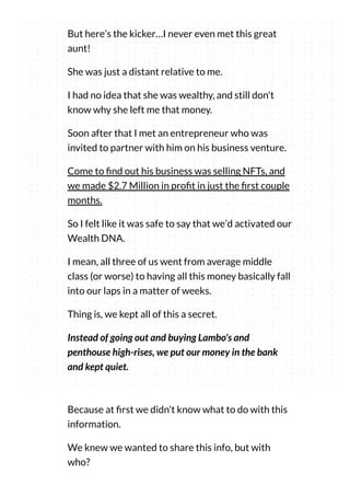 But here’s the kicker…I never even met this great
aunt!
She was just a distant relative to me.
I had no idea that she was wealthy, and still don't
know why she left me that money.
Soon after that I met an entrepreneur who was
invited to partner with him on his business venture.
Come to nd out his business was selling NFTs, and
we made $2.7 Million in pro t in just the rst couple
months.
So I felt like it was safe to say that we’d activated our
Wealth DNA.
I mean, all three of us went from average middle
class (or worse) to having all this money basically fall
into our laps in a matter of weeks.
Thing is, we kept all of this a secret.
Instead of going out and buying Lambo's and
penthouse high-rises, we put our money in the bank
and kept quiet.
Because at rst we didn't know what to do with this
information.
We knew we wanted to share this info, but with
who?
 