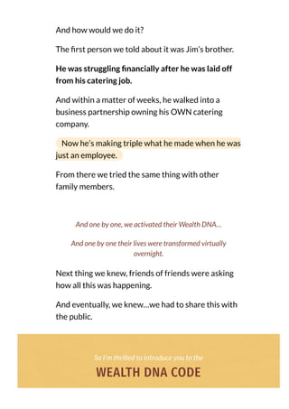 And how would we do it?
The rst person we told about it was Jim’s brother.
He was struggling nancially after he was laid off
from his catering job.
And within a matter of weeks, he walked into a
business partnership owning his OWN catering
company.
Now he’s making triple what he made when he was
just an employee.
From there we tried the same thing with other
family members.
Next thing we knew, friends of friends were asking
how all this was happening.
And eventually, we knew…we had to share this with
the public.
And one by one, we activated their Wealth DNA…
And one by one their lives were transformed virtually
overnight.
So I’m thrilled to introduce you to the
WEALTH DNA CODE
 
