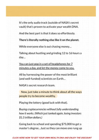 It’s the only audio track (outside of NASA’s secret
vault) that’s proven to activate your wealth DNA.
And the best part is that it does so effortlessly.
There’s literally nothing else like it on the planet.
While everyone else is out chasing money…
Talking about hustling and grinding 12 to 16 hours a
day…
You can just pop in a set of headphones for 7
minutes a day, and let the money come to you.
All by harnessing the power of the most brilliant
(and well-funded) scientists on Earth…
NASA’s secret research team.
Now, just take a minute to think about all the ways
people try to become wealthy.
Playing the lottery (good luck with that).
Buying cryptocurrencies without fully understanding
how it works. (Which just tanked again, losing investors
$1.5 trillion dollars.)
Going back to school and spending $75,000 to get a
master's degree…Just so they can move one rung up
CLICK HERE NOW TO GET YOUR OWN WEALTH DNA AND ENJOY THE DISCOUNT
 