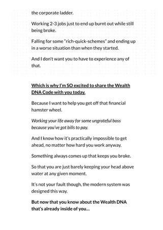 the corporate ladder.
Working 2-3 jobs just to end up burnt out while still
being broke.
Falling for some “rich-quick-schemes” and ending up
in a worse situation than when they started.
And I don't want you to have to experience any of
that.
Which is why I’m SO excited to share the Wealth
DNA Code with you today.
Because I want to help you get off that nancial
hamster wheel.
Working your life away for some ungrateful boss
because you’ve got bills to pay.
And I know how it’s practically impossible to get
ahead, no matter how hard you work anyway.
Something always comes up that keeps you broke.
So that you are just barely keeping your head above
water at any given moment.
It’s not your fault though, the modern system was
designed this way.
But now that you know about the Wealth DNA
that’s already inside of you…
 