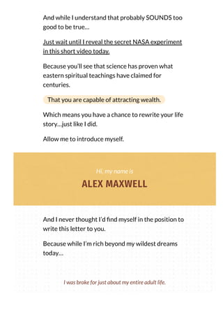 And while I understand that probably SOUNDS too
good to be true…
Just wait until I reveal the secret NASA experiment
in this short video today.
Because you’ll see that science has proven what
eastern spiritual teachings have claimed for
centuries.
That you are capable of attracting wealth.
Which means you have a chance to rewrite your life
story…just like I did.
Allow me to introduce myself.
Hi, my name is
ALEX MAXWELL
And I never thought I’d nd myself in the position to
write this letter to you.
Because while I’m rich beyond my wildest dreams
today…
I was broke for just about my entire adult life.
 