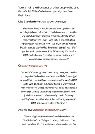 You can join the thousands of other people who used
the Wealth DNA Code to completely transform
their lives.
Like Brandon from Green Bay, WI who says:
“I’d always thought my chakras were out of whack. But
nothing I did ever helped. And I had absolutely no idea that
my root chakra was powerful enough to literally attract
money into my life. Look, I used to be a line cook at an
Applebees in Wisconsin. Now I live in Costa Rica where I
bought a house overlooking the ocean. I can tell you I didn't
get that with my line cook skills. Discovering the Wealth
DNA Code changed the entire course of my life and it
couldn't have come a moment too soon!”
Or Ashley from Blue Bell, PA:
“When COVID hit I got burnt out at my nurse job. I needed
a change but had no idea what else I could do. It was right
around that time that I was introduced to the Wealth DNA
Code. Well as it turns out, I didn't need to worry about
money anymore! Out of nowhere I was asked to endorse a
new nurse training program my friend had created. Now I
just sit at home and collect royalty checks for doing
nothing! I was skeptical at rst, but activating my wealth
DNA has given me a life of freedom.”
And we love Jackie from Bridgeport, NY story:
“I was a single mother when a friend showed me the
Wealth DNA Code. Thing is, I’d always believed in hard
work my whole life. But my job as a kindergarten teacher
 