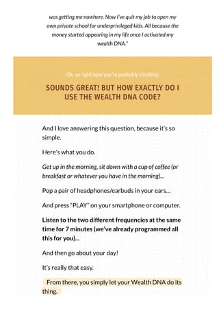 was getting me nowhere. Now I’ve quit my job to open my
own private school for underprivileged kids. All because the
money started appearing in my life once I activated my
wealth DNA.”
Ok, so right now you're probably thinking:
SOUNDS GREAT! BUT HOW EXACTLY DO I
USE THE WEALTH DNA CODE?
And I love answering this question, because it’s so
simple.
Here’s what you do.
Get up in the morning, sit down with a cup of coffee (or
breakfast or whatever you have in the morning)...
Pop a pair of headphones/earbuds in your ears…
And press “PLAY” on your smartphone or computer.
Listen to the two different frequencies at the same
time for 7 minutes (we’ve already programmed all
this for you)...
And then go about your day!
It’s really that easy.
From there, you simply let your Wealth DNA do its
thing.
 