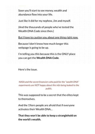 thing.
Soon you’ll start to see money, wealth and
abundance ow into your life.
Just like it did for my nephew, Jim and myself.
(And the thousands of people who’ve tested the
Wealth DNA Code since then.)
But I have to caution you about one thing right now.
Because I don't know how much longer this
webpage is going to be up.
I’m telling you this because this is the ONLY place
you can get the Wealth DNA Code.
Here’s the issue.
This was supposed to be a secret that the elites kept
to themselves.
And the 1%ers people are afraid that if everyone
activates their Wealth DNA…
That they won't be able to keep a stranglehold on
the world's wealth.
NASA and the secret nanciers who paid for the “wealth DNA”
experiments are NOT happy about this info being leaked to the
public.
 