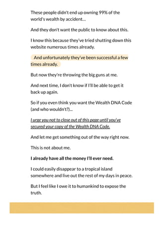 These people didn't end up owning 99% of the
world's wealth by accident…
And they don't want the public to know about this.
I know this because they’ve tried shutting down this
website numerous times already.
And unfortunately they’ve been successful a few
times already.
But now they're throwing the big guns at me.
And next time, I don't know if I’ll be able to get it
back up again.
So if you even think you want the Wealth DNA Code
(and who wouldn't?)...
I urge you not to close out of this page until you’ve
secured your copy of the Wealth DNA Code.
And let me get something out of the way right now.
This is not about me.
I already have all the money I’ll ever need.
I could easily disappear to a tropical island
somewhere and live out the rest of my days in peace.
But I feel like I owe it to humankind to expose the
truth.
 