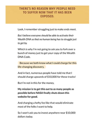 THERE’S NO REASON WHY PEOPLE NEED
TO SUFFER NOW THAT IT HAS BEEN
EXPOSED.
Look, I remember struggling just to make ends meet.
But I believe everyone should be able to activate their
Wealth DNA so that no human being has to struggle just
to get by.
Which is why I’m not going to ask you to fork over a
bunch of money just to get your copy of the Wealth
DNA Code.
Because we both know what I could charge for this
life-changing discovery.
And in fact, numerous people have told me that I
should charge upwards of $10,000 for these tracks!
But I’m not in this for the money.
My mission is to get this out to as many people as
possible before NASA nally shuts down this
website for good.
And charging a hefty fee like that would eliminate
most of the folks I want to help.
So I won't ask you to invest anywhere near $10,000
dollars today.
 